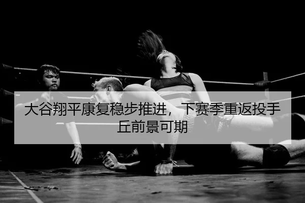 大谷翔平康复稳步推进，下赛季重返投手丘前景可期