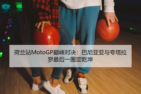 荷兰站MotoGP巅峰对决：巴尼亚亚与夸塔拉罗最后一圈定乾坤