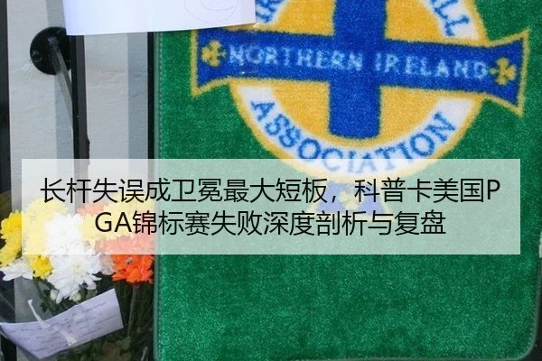长杆失误成卫冕最大短板，科普卡美国PGA锦标赛失败深度剖析与复盘